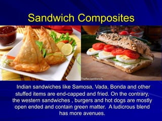 Sandwich Composites
Indian sandwiches like Samosa, Vada, Bonda and other
stuffed items are end-capped and fried. On the contrary,
the western sandwiches , burgers and hot dogs are mostly
open ended and contain green matter. A ludicrous blend
has more avenues.
 
