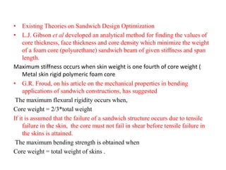 • Existing Theories on Sandwich Design Optimization
• L.J. Gibson et al developed an analytical method for finding the values of
core thickness, face thickness and core density which minimize the weight
of a foam core (polyurethane) sandwich beam of given stiffness and span
length.
Maximum stiffness occurs when skin weight is one fourth of core weight (
Metal skin rigid polymeric foam core
• G.R. Froud, on his article on the mechanical properties in bending
applications of sandwich constructions, has suggested
The maximum flexural rigidity occurs when,
Core weight = 2/3*total weight
If it is assumed that the failure of a sandwich structure occurs due to tensile
failure in the skin, the core must not fail in shear before tensile failure in
the skins is attained.
The maximum bending strength is obtained when
Core weight = total weight of skins .
 