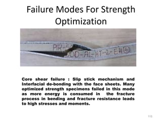 Failure Modes For Strength
Optimization
115
Core shear failure : Slip stick mechanism and
Interfacial de-bonding with the face sheets. Many
optimized strength specimens failed in this mode
as more energy is consumed in the fracture
process in bending and fracture resistance leads
to high stresses and moments.
 