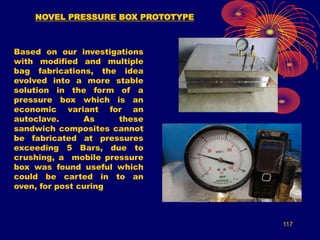 117
NOVEL PRESSURE BOX PROTOTYPE
Based on our investigations
with modified and multiple
bag fabrications, the idea
evolved into a more stable
solution in the form of a
pressure box which is an
economic variant for an
autoclave. As these
sandwich composites cannot
be fabricated at pressures
exceeding 5 Bars, due to
crushing, a mobile pressure
box was found useful which
could be carted in to an
oven, for post curing
 