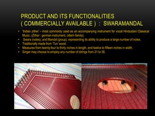 PRODUCT AND ITS FUNCTIONALITIES
( COMMERCIALLY AVAILABLE ) : SWARAMANDAL
• ‘Indian zither’ - most commonly used as an accompanying instrument for vocal Hindustani Classical
Music. (Zither : german instrument, cittern family).
• Swara (notes), and Mandal (group), representing its ability to produce a large number of notes.
• Traditionally made from ‘Tun’ wood.
• Measures from twenty-four to thirty inches in length, and twelve to fifteen inches in width.
• Singer may choose to employ any number of strings from 21 to 36.
 