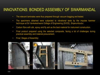 INNOVATIONS: BONDED ASSEMBLY OF SWARMANDAL
• The relevant laminates were thus prepared through vacuum bagging and tested.
• The specimens obtained were subjected to vibrational tests by the impulse hammer
technique at Sri Venkateshwara College of Engineering (SVCE), Sriperumbudur.
• Carbon fibre with silk, epoxy and fly ash as the best material for instrument construction.
• Final product prepared using the selected composite, facing a lot of challenges during
practical assembly and material procurement.
• Final Stages of Assembly:
123
 