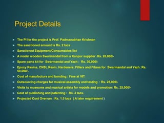 Project Details
 The PI for the project is Prof. Padmanabhan Krishnan
 The sanctioned amount is Rs. 2 lacs
 Sanctioned Equipment/Consumables list
 A model wooden Swarmandal from a Kanpur supplier .Rs. 20,000/-
 Spare parts kit for Swarmandal and Yazh : Rs. 30,000/-
 Epoxy Resins, CNSL Resin, Hardeners, Fillers and Fibres for Swarmandal and Yazh: Rs.
50,000/-
 Cost of manufacture and bonding : Free at VIT.
 Outsourcing charges for musical assembly and testing : Rs. 25,000/-
 Visits to museums and musical artists for models and promotion: Rs. 25,000/-
 Cost of publishing and patenting : Rs. 2 lacs.
 Projected Cost Overrun : Rs. 1.5 lacs ( A later requirement )
 