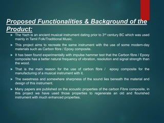Proposed Functionalities & Background of the
Product:
 The Yazh is an ancient musical instrument dating prior to 3rd century BC which was used
mainly in Tamil Folk/Traditional Music.
 This project aims to recreate the same instrument with the use of some modern-day
materials such as Carbon fibre / Epoxy composite.
 It has been found experimentally with impulse hammer test that the Carbon fibre / Epoxy
composite has a better natural frequency of vibration, resolution and signal strength than
the wood.
 That is the main reason for the use of carbon fibre / epoxy composite for the
manufacturing of a musical instrument with it.
 The sweetness and somewhere sharpness of the sound lies beneath the material and
design of this instrument.
 Many papers are published on the acoustic properties of the carbon Fibre composite, in
this project we have used those properties to regenerate an old and flourished
instrument with much enhanced properties.
 
