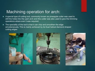 Machining operation for arch:
 A special type of cutting tool, commonly known as pineapple cutter was used to
drill the holes Into the yazh arch and this cutter was also used to give the trimming
operations where ever it was required.
 The speciality of the tool is that it can chip and smoothen the edge
simultaneously. This is mainly achieved by its Dual helical diamond shaped
cutting edges
 