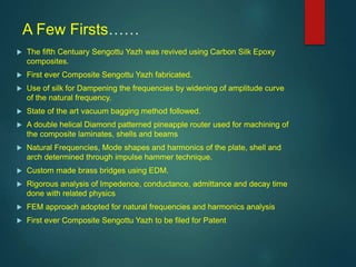 A Few Firsts……
 The fifth Centuary Sengottu Yazh was revived using Carbon Silk Epoxy
composites.
 First ever Composite Sengottu Yazh fabricated.
 Use of silk for Dampening the frequencies by widening of amplitude curve
of the natural frequency.
 State of the art vacuum bagging method followed.
 A double helical Diamond patterned pineapple router used for machining of
the composite laminates, shells and beams
 Natural Frequencies, Mode shapes and harmonics of the plate, shell and
arch determined through impulse hammer technique.
 Custom made brass bridges using EDM.
 Rigorous analysis of Impedence, conductance, admittance and decay time
done with related physics
 FEM approach adopted for natural frequencies and harmonics analysis
 First ever Composite Sengottu Yazh to be filed for Patent
 