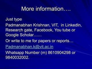 More information….
Just type
Padmanabhan Krishnan, VIT, in LinkedIn,
Research gate, Facebook, You tube or
Google Scholar……
Or write to me for papers or reports…
Padmanabhan.k@vit.ac.in
Whatsapp Number (m) 8610904298 or
9840032002.
 