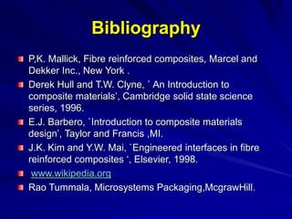 Bibliography
P,K. Mallick, Fibre reinforced composites, Marcel and
Dekker Inc., New York .
Derek Hull and T.W. Clyne, ` An Introduction to
composite materials’, Cambridge solid state science
series, 1996.
E.J. Barbero, `Introduction to composite materials
design’, Taylor and Francis ,MI.
J.K. Kim and Y.W. Mai, `Engineered interfaces in fibre
reinforced composites ‘, Elsevier, 1998.
www.wikipedia.org
Rao Tummala, Microsystems Packaging,McgrawHill.
 