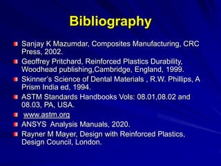 Bibliography
Sanjay K Mazumdar, Composites Manufacturing, CRC
Press, 2002.
Geoffrey Pritchard, Reinforced Plastics Durability,
Woodhead publishing,Cambridge, England, 1999.
Skinner’s Science of Dental Materials , R.W. Phillips, A
Prism India ed, 1994.
ASTM Standards Handbooks Vols: 08.01,08.02 and
08.03, PA, USA.
www.astm.org
ANSYS Analysis Manuals, 2020.
Rayner M Mayer, Design with Reinforced Plastics,
Design Council, London.
 