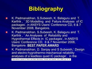 Bibliography
K. Padmanabhan, S.Subeesh, K. Balaguru and T.
Karthik , ` 3D Modelling and Failure Analyses of IC
packages’, in ANSYS Users’ Conference CD, 6 & 7
November 2008, Bangalore.
K. Padmanabhan, S.Subeesh, K. Balaguru and T.
Karthik , ` An Analyses of Reliability and
Hygrothermal Effects in IC packages’, in ANSYS
Users’ Conference CD, 6 & 7 November 2008,
Bangalore. BEST PAPER AWARD
K. Padmanabhan, D. Sanjay and S Subeesh,` Design
and electro-hygrothermo-mechanical reliability
analyses of a leadless quad IC package’, in the
 