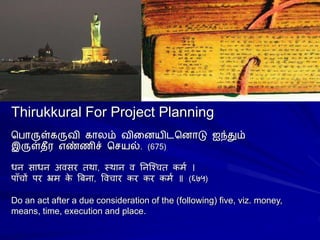 Thirukkural For Project Planning
ப ொருள்கருவி கொலம் வினையிடபைொடு ஐந்தும்
இருள்தீர எண்ணிச் பெயல். (675)
धन साधन अवसर तथा, स्थान व ननश्चित कर्म ।
पााँिों पर भ्रर् क
े बिना, वविार कर कर कर्म ॥ (६७५)
Do an act after a due consideration of the (following) five, viz. money,
means, time, execution and place.
 
