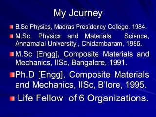My Journey
B.Sc Physics, Madras Presidency College. 1984.
M.Sc, Physics and Materials Science,
Annamalai University , Chidambaram, 1986.
M.Sc [Engg], Composite Materials and
Mechanics, IISc, Bangalore, 1991.
Ph.D [Engg], Composite Materials
and Mechanics, IISc, B’lore, 1995.
Life Fellow of 6 Organizations.
 