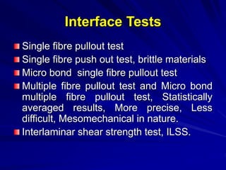 Interface Tests
Single fibre pullout test
Single fibre push out test, brittle materials
Micro bond single fibre pullout test
Multiple fibre pullout test and Micro bond
multiple fibre pullout test, Statistically
averaged results, More precise, Less
difficult, Mesomechanical in nature.
Interlaminar shear strength test, ILSS.
 
