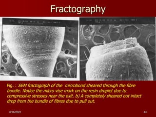 8/18/2022 44
Fractography
Fig. : SEM fractograph of the microbond sheared through the fibre
bundle. Notice the micro vise mark on the resin droplet due to
compressive stresses near the exit. b) A completely sheared out intact
drop from the bundle of fibres due to pull out.
 