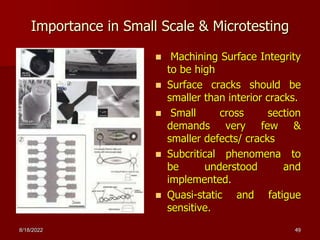 Importance in Small Scale & Microtesting
 Machining Surface Integrity
to be high
 Surface cracks should be
smaller than interior cracks.
 Small cross section
demands very few &
smaller defects/ cracks
 Subcritical phenomena to
be understood and
implemented.
 Quasi-static and fatigue
sensitive.
8/18/2022 49
 