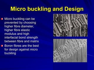 Micro buckling and Design
Micro buckling can be
prevented by choosing
higher fibre diameter,
higher fibre elastic
modulus and high
interfacial bond strength
between fibre and matrix
Boron fibres are the best
for design against micro
buckling
 