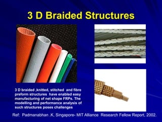 3 D Braided Structures
3 D braided ,knitted, stitched and fibre
preform structures have enabled easy
manufacturing of net shape FRPs. The
modelling and performance analysis of
such structures poses challenges
Ref: Padmanabhan .K, Singapore- MIT Alliance Research Fellow Report, 2002.
 