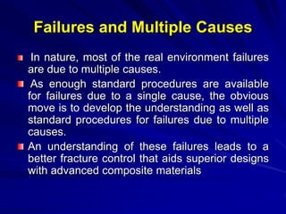 Failures and Multiple Causes
In nature, most of the real environment failures
are due to multiple causes.
As enough standard procedures are available
for failures due to a single cause, the obvious
move is to develop the understanding as well as
standard procedures for failures due to multiple
causes.
An understanding of these failures leads to a
better fracture control that aids superior designs
with advanced composite materials
 