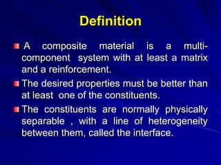 Definition
A composite material is a multi-
component system with at least a matrix
and a reinforcement.
The desired properties must be better than
at least one of the constituents.
The constituents are normally physically
separable , with a line of heterogeneity
between them, called the interface.
 