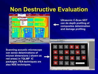 Non Destructive Evaluation
Ultrasonic C-Scan NDT
can do depth profiling of
composites delamination
and damage profiling
Scanning acoustic microscope
can sense delaminations of
micron dimensions ( shown as
red areas) in TQLMP IC
packages. FEA techniques are
also NDE techniques.
 