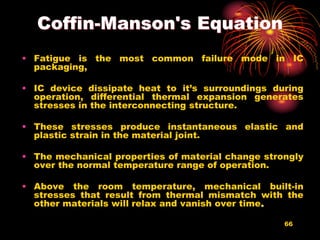66
Coffin-Manson's Equation
• Fatigue is the most common failure mode in IC
packaging,
• IC device dissipate heat to it’s surroundings during
operation, differential thermal expansion generates
stresses in the interconnecting structure.
• These stresses produce instantaneous elastic and
plastic strain in the material joint.
• The mechanical properties of material change strongly
over the normal temperature range of operation.
• Above the room temperature, mechanical built-in
stresses that result from thermal mismatch with the
other materials will relax and vanish over time.
 