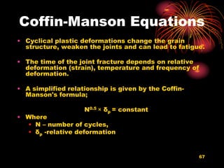 67
Coffin-Manson Equations
• Cyclical plastic deformations change the grain
structure, weaken the joints and can lead to fatigue.
• The time of the joint fracture depends on relative
deformation (strain), temperature and frequency of
deformation.
• A simplified relationship is given by the Coffin-
Manson's formula;
N0.5 × δp = constant
• Where
• N – number of cycles,
• δp -relative deformation
 