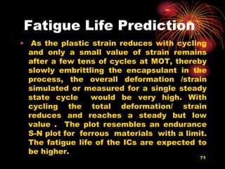 Fatigue Life Prediction
• As the plastic strain reduces with cycling
and only a small value of strain remains
after a few tens of cycles at MOT, thereby
slowly embrittling the encapsulant in the
process, the overall deformation /strain
simulated or measured for a single steady
state cycle would be very high. With
cycling the total deformation/ strain
reduces and reaches a steady but low
value . The plot resembles an endurance
S-N plot for ferrous materials with a limit.
The fatigue life of the ICs are expected to
be higher.
71
 