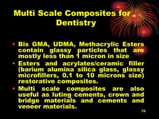 78
Multi Scale Composites for
Dentistry
• Bis GMA, UDMA, Methacrylic Esters
contain glassy particles that are
mostly less than 1 micron in size
• Esters and acrylates/ceramic filler
(barium alumina silica glass, glassy
microfillers, 0.1 to 10 microns size)
restorative composites.
• Multi scale composites are also
useful as luting cements, crown and
bridge materials and cements and
veneer materials.
 