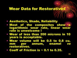 79
Wear Data for Restoratives
• Aesthetics, Shade, Reliability
• Most of the composites show a
logarithmic wear rate, linear wear
rate is unwelcome !
• Wear of less than 200 microns in 10
years is acceptable.
• Wear volume will be 0.5 to 0.8 cu.
mm per annum, enamel vs
restoratives.
• Coeff of Friction is ~ 0.1 to 0.35.
 