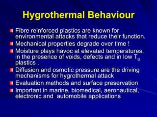 Hygrothermal Behaviour
Fibre reinforced plastics are known for
environmental attacks that reduce their function.
Mechanical properties degrade over time !
Moisture plays havoc at elevated temperatures,
in the presence of voids, defects and in low Tg
plastics .
Diffusion and osmotic pressure are the driving
mechanisms for hygrothermal attack
Evaluation methods and surface preservation
Important in marine, biomedical, aeronautical,
electronic and automobile applications
 