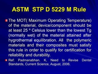 ASTM STP D 5229 M Rule
The MOT( Maximum Operating Temperature)
of the material, device/component should be
at least 25 º Celsius lower than the lowest Tg
(normally wet) of the material attained after
hygrothermal equilibration. All the polymeric
materials and their composites must satisfy
this rule in order to qualify for certification for
reliability and durability.
Ref: Padmanabhan. K, Need to Revise Dental
Standards, Current Science, August, 2006.
 