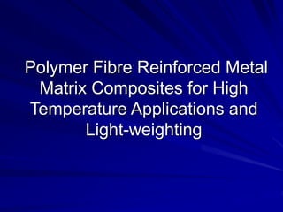 Polymer Fibre Reinforced Metal
Matrix Composites for High
Temperature Applications and
Light-weighting
 