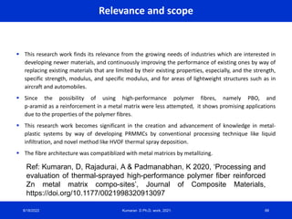 Relevance and scope
 This research work finds its relevance from the growing needs of industries which are interested in
developing newer materials, and continuously improving the performance of existing ones by way of
replacing existing materials that are limited by their existing properties, especially, and the strength,
specific strength, modulus, and specific modulus, and for areas of lightweight structures such as in
aircraft and automobiles.
 Since the possibility of using high-performance polymer fibres, namely PBO, and
p-aramid as a reinforcement in a metal matrix were less attempted, it shows promising applications
due to the properties of the polymer fibres.
 This research work becomes significant in the creation and advancement of knowledge in metal-
plastic systems by way of developing PRMMCs by conventional processing technique like liquid
infiltration, and novel method like HVOF thermal spray deposition.
 The fibre architecture was compatiblized with metal matrices by metallizing.
8/18/2022 Kumaran D Ph.D. work, 2021. 88
Ref: Kumaran, D, Rajadurai, A & Padmanabhan, K 2020, ‘Processing and
evaluation of thermal-sprayed high-performance polymer fiber reinforced
Zn metal matrix compo-sites’, Journal of Composite Materials,
https://doi.org/10.1177/0021998320913097
 