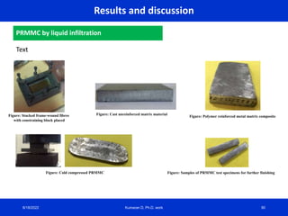Results and discussion
PRMMC by liquid infiltration
Text
8/18/2022 Kumaran D, Ph.D. work
Figure: Stacked frame-wound fibres
with constraining block placed
Figure: Cast unreinforced matrix material
Figure: Polymer reinforced metal matrix composite
Figure: Cold compressed PRMMC Figure: Samples of PRMMC test specimens for further finishing
90
 