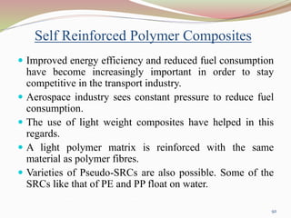 Self Reinforced Polymer Composites
 Improved energy efficiency and reduced fuel consumption
have become increasingly important in order to stay
competitive in the transport industry.
 Aerospace industry sees constant pressure to reduce fuel
consumption.
 The use of light weight composites have helped in this
regards.
 A light polymer matrix is reinforced with the same
material as polymer fibres.
 Varieties of Pseudo-SRCs are also possible. Some of the
SRCs like that of PE and PP float on water.
92
 