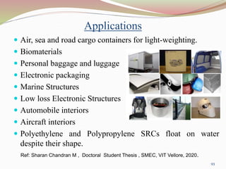 Applications
 Air, sea and road cargo containers for light-weighting.
 Biomaterials
 Personal baggage and luggage
 Electronic packaging
 Marine Structures
 Low loss Electronic Structures
 Automobile interiors
 Aircraft interiors
 Polyethylene and Polypropylene SRCs float on water
despite their shape.
93
Ref: Sharan Chandran M , Doctoral Student Thesis , SMEC, VIT Vellore, 2020.
 