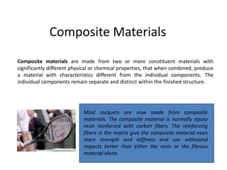 Composite Materials
Composite materials are made from two or more constituent materials with
significantly different physical or chemical properties, that when combined, produce
a material with characteristics different from the individual components. The
individual components remain separate and distinct within the finished structure.
Most racquets are now made from composite
materials. The composite material is normally epoxy
resin reinforced with carbon fibers. The reinforcing
fibers in the matrix give the composite material even
more strength and stiffness and can withstand
impacts better than either the resin or the fibrous
material alone.
 