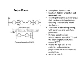 Polysulfones • Amorphous thermoplastic.
• Excellent stability under hot and
wet conditions.
• Their high hydrolysis stability allows
their use in medical applications
requiring autoclave and steam
sterilization.
• They rated as self-extinguishing,
with low smoke and toxic fume
generation.
• PS has a glass transition
temperature of around 185°C and
the operating temperature is
around 165°C.
• Due to the high cost of raw
materials and processing,
polysulfones are used in specialty
applications.
• Not UV-stable 
 