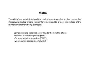 Composites are classified according to their matrix phase:
•Polymer matrix composites (PMC's)
•Ceramic matrix composites (CMC's)
•Metal matrix composites (MMC's)
Matrix
The role of the matrix is to bind the reinforcement together so that the applied
stress is distributed among the reinforcement and to protect the surface of the
reinforcement from being damaged.
 