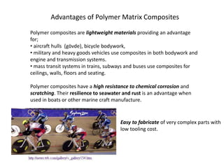 Advantages of Polymer Matrix Composites
Polymer composites are lightweight materials providing an advantage
for;
• aircraft hulls (gövde), bicycle bodywork,
• military and heavy goods vehicles use composites in both bodywork and
engine and transmission systems.
• mass transit systems in trains, subways and buses use composites for
ceilings, walls, floors and seating.
Polymer composites have a high resistance to chemical corrosion and
scratching. Their resilience to seawater and rust is an advantage when
used in boats or other marine craft manufacture.
Easy to fabricate of very complex parts with
low tooling cost.
 