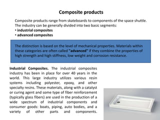 Composite products range from skateboards to components of the space shuttle.
The industry can be generally divided into two basic segments:
• industrial composites
• advanced composites
Industrial Composites. The industrial composites
industry has been in place for over 40 years in the
world. This large industry utilizes various resin
systems including polyester, epoxy, and other
specialty resins. These materials, along with a catalyst
or curing agent and some type of fiber reinforcement
(typically glass fibers) are used in the production of a
wide spectrum of industrial components and
consumer goods: boats, piping, auto bodies, and a
variety of other parts and components.
Composite products
The distinction is based on the level of mechanical properties. Materials within
these categories are often called "advanced" if they combine the properties of
high strength and high stiffness, low weight and corrosion resistance.
 