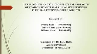 DEVELOPMENT AND STUDY OF FLEXURAL STRENGTH
OF COMPOSITE MATERIALS USING SELF DESINGED
FLEXURAL TESTING MODULE FOR UTM
Presented By-
Pranta Saha [15.01.08.014]
Tanvir Anam [15.01.08.034]
Didarul Alam [15.01.08.057]
Supervised By- Dr. Fazle Rabbi
Assistant Professor
Department of MPE, AUST
 
