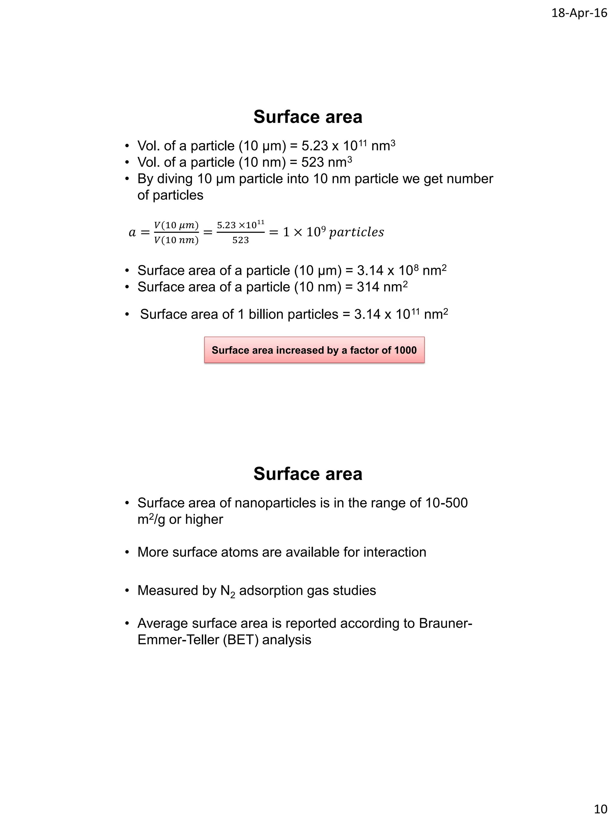 18-Apr-16
10
Surface area
• Vol. of a particle (10 µm) = 5.23 x 1011 nm3
• Vol. of a particle (10 nm) = 523 nm3
• By diving 10 µm particle into 10 nm particle we get number
of particles
𝑎 =
𝑉(10 𝜇𝑚)
𝑉(10 𝑛𝑚)
=
5.23 ×1011
523
= 1 × 109 𝑝𝑎𝑟𝑡𝑖𝑐𝑙𝑒𝑠
• Surface area of a particle (10 µm) = 3.14 x 108 nm2
• Surface area of a particle (10 nm) = 314 nm2
• Surface area of 1 billion particles = 3.14 x 1011 nm2
Surface area increased by a factor of 1000
Surface area
• Surface area of nanoparticles is in the range of 10-500
m2/g or higher
• More surface atoms are available for interaction
• Measured by N2 adsorption gas studies
• Average surface area is reported according to Brauner-
Emmer-Teller (BET) analysis
 