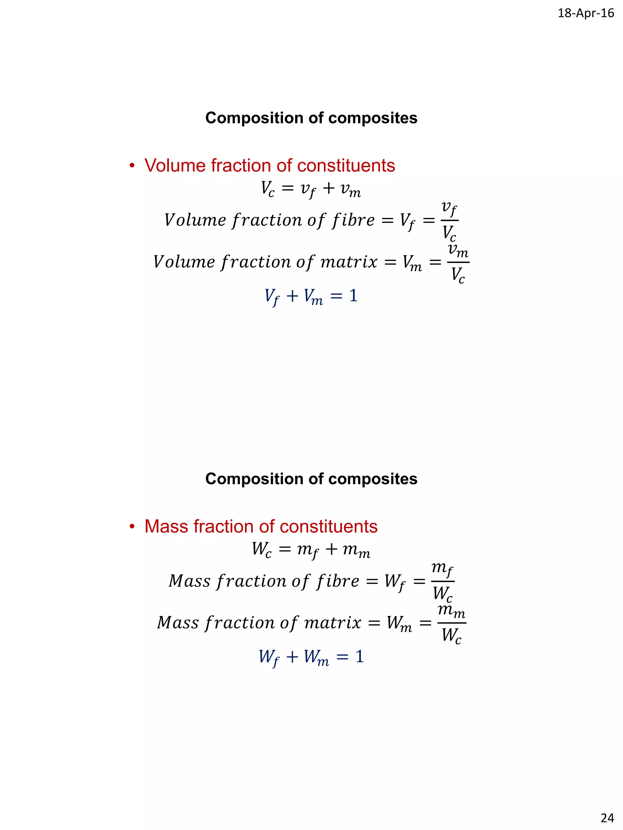 18-Apr-16
24
Composition of composites
• Volume fraction of constituents
𝑉𝑐 = 𝑣𝑓 + 𝑣 𝑚
𝑉𝑜𝑙𝑢𝑚𝑒 𝑓𝑟𝑎𝑐𝑡𝑖𝑜𝑛 𝑜𝑓 𝑓𝑖𝑏𝑟𝑒 = 𝑉𝑓 =
𝑣𝑓
𝑉𝑐
𝑉𝑜𝑙𝑢𝑚𝑒 𝑓𝑟𝑎𝑐𝑡𝑖𝑜𝑛 𝑜𝑓 𝑚𝑎𝑡𝑟𝑖𝑥 = 𝑉𝑚 =
𝑣 𝑚
𝑉𝑐
𝑉𝑓 + 𝑉𝑚 = 1
Composition of composites
• Mass fraction of constituents
𝑊𝑐 = 𝑚 𝑓 + 𝑚 𝑚
𝑀𝑎𝑠𝑠 𝑓𝑟𝑎𝑐𝑡𝑖𝑜𝑛 𝑜𝑓 𝑓𝑖𝑏𝑟𝑒 = 𝑊𝑓 =
𝑚 𝑓
𝑊𝑐
𝑀𝑎𝑠𝑠 𝑓𝑟𝑎𝑐𝑡𝑖𝑜𝑛 𝑜𝑓 𝑚𝑎𝑡𝑟𝑖𝑥 = 𝑊𝑚 =
𝑚 𝑚
𝑊𝑐
𝑊𝑓 + 𝑊𝑚 = 1
 