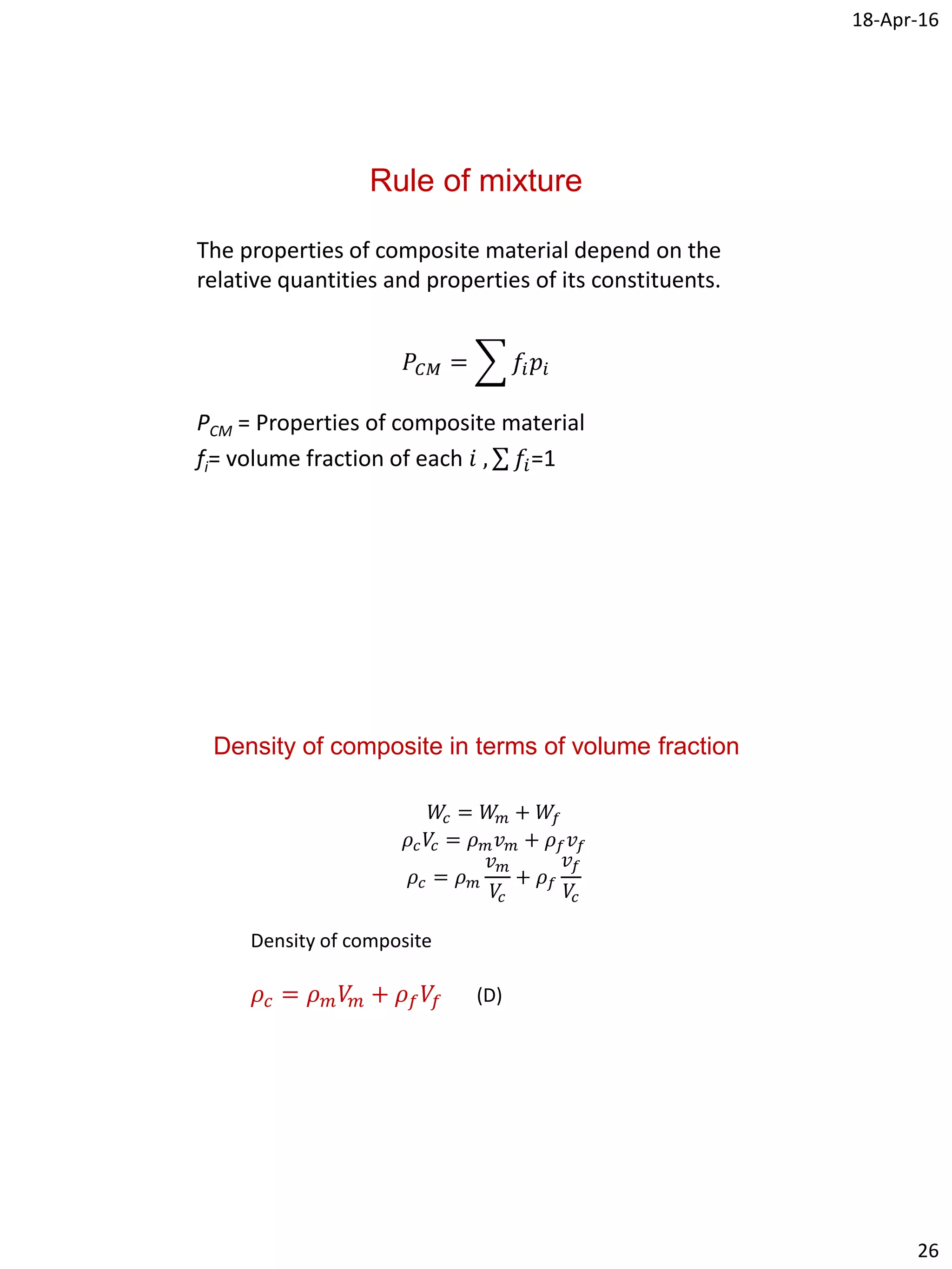 18-Apr-16
26
Rule of mixture
The properties of composite material depend on the
relative quantities and properties of its constituents.
𝑃𝐶𝑀 = 𝑓𝑖 𝑝𝑖
PCM = Properties of composite material
fi= volume fraction of each 𝑖 , 𝑓𝑖=1
Density of composite in terms of volume fraction
𝑊𝑐 = 𝑊𝑚 + 𝑊𝑓
𝜌𝑐 𝑉𝑐 = 𝜌 𝑚 𝑣 𝑚 + 𝜌 𝑓 𝑣𝑓
𝜌𝑐 = 𝜌 𝑚
𝑣 𝑚
𝑉𝑐
+ 𝜌 𝑓
𝑣𝑓
𝑉𝑐
Density of composite
𝜌𝑐 = 𝜌 𝑚 𝑉𝑚 + 𝜌 𝑓 𝑉𝑓 (D)
 