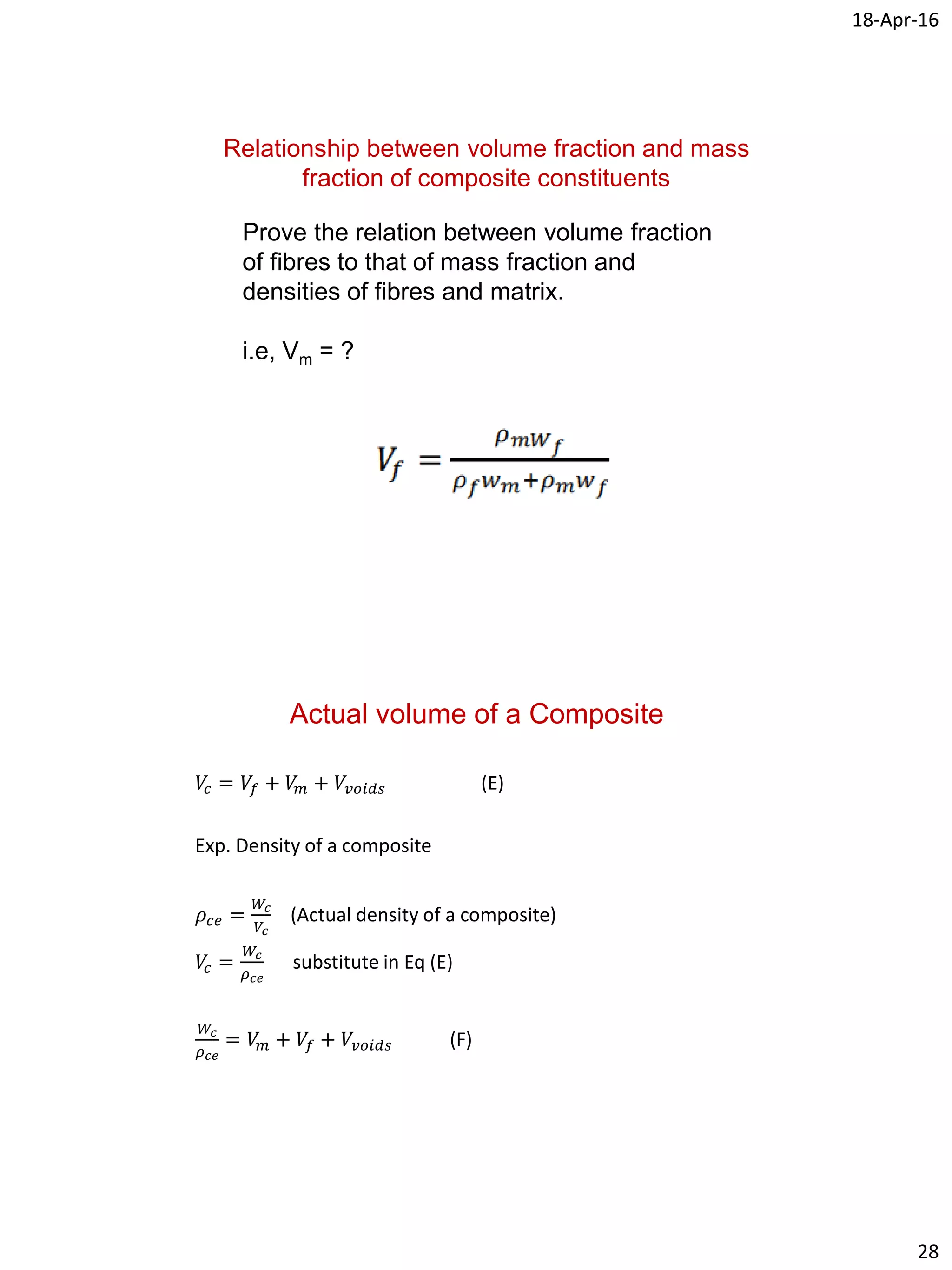 18-Apr-16
28
Relationship between volume fraction and mass
fraction of composite constituents
Prove the relation between volume fraction
of fibres to that of mass fraction and
densities of fibres and matrix.
i.e, Vm = ?
Actual volume of a Composite
𝑉𝑐 = 𝑉𝑓 + 𝑉𝑚 + 𝑉𝑣𝑜𝑖𝑑𝑠 (E)
Exp. Density of a composite
𝜌𝑐𝑒 =
𝑊𝑐
𝑉𝑐
(Actual density of a composite)
𝑉𝑐 =
𝑊𝑐
𝜌 𝑐𝑒
substitute in Eq (E)
𝑊𝑐
𝜌 𝑐𝑒
= 𝑉𝑚 + 𝑉𝑓 + 𝑉𝑣𝑜𝑖𝑑𝑠 (F)
 
