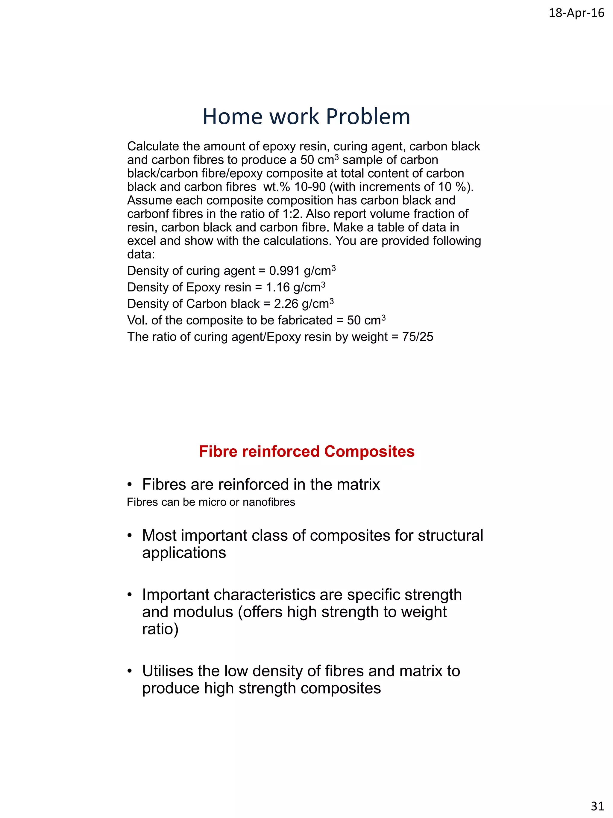 18-Apr-16
31
Home work Problem
Calculate the amount of epoxy resin, curing agent, carbon black
and carbon fibres to produce a 50 cm3 sample of carbon
black/carbon fibre/epoxy composite at total content of carbon
black and carbon fibres wt.% 10-90 (with increments of 10 %).
Assume each composite composition has carbon black and
carbonf fibres in the ratio of 1:2. Also report volume fraction of
resin, carbon black and carbon fibre. Make a table of data in
excel and show with the calculations. You are provided following
data:
Density of curing agent = 0.991 g/cm3
Density of Epoxy resin = 1.16 g/cm3
Density of Carbon black = 2.26 g/cm3
Vol. of the composite to be fabricated = 50 cm3
The ratio of curing agent/Epoxy resin by weight = 75/25
Fibre reinforced Composites
• Fibres are reinforced in the matrix
Fibres can be micro or nanofibres
• Most important class of composites for structural
applications
• Important characteristics are specific strength
and modulus (offers high strength to weight
ratio)
• Utilises the low density of fibres and matrix to
produce high strength composites
 