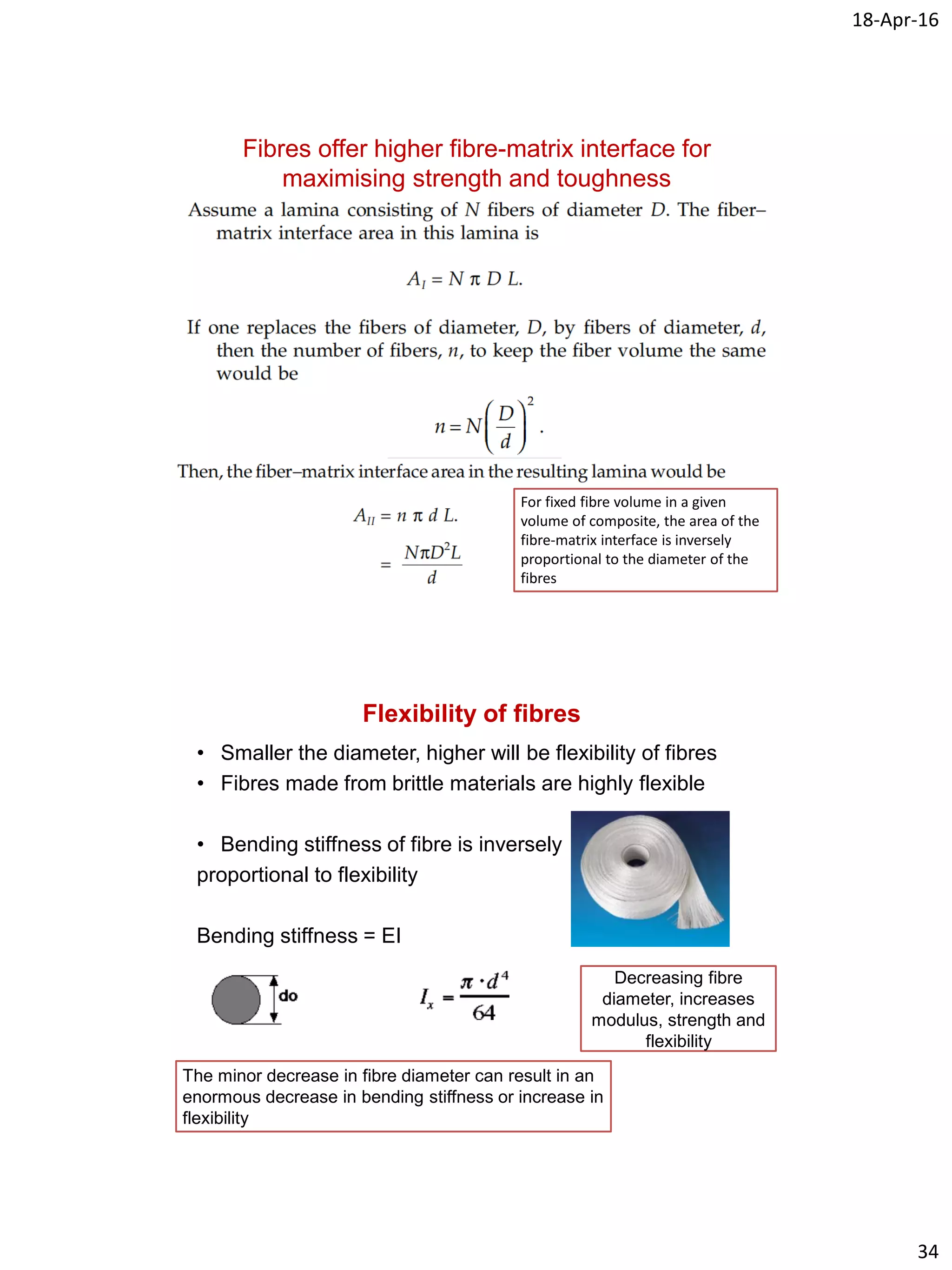 18-Apr-16
34
Fibres offer higher fibre-matrix interface for
maximising strength and toughness
For fixed fibre volume in a given
volume of composite, the area of the
fibre-matrix interface is inversely
proportional to the diameter of the
fibres
Flexibility of fibres
• Smaller the diameter, higher will be flexibility of fibres
• Fibres made from brittle materials are highly flexible
• Bending stiffness of fibre is inversely
proportional to flexibility
Bending stiffness = EI
The minor decrease in fibre diameter can result in an
enormous decrease in bending stiffness or increase in
flexibility
Decreasing fibre
diameter, increases
modulus, strength and
flexibility
 