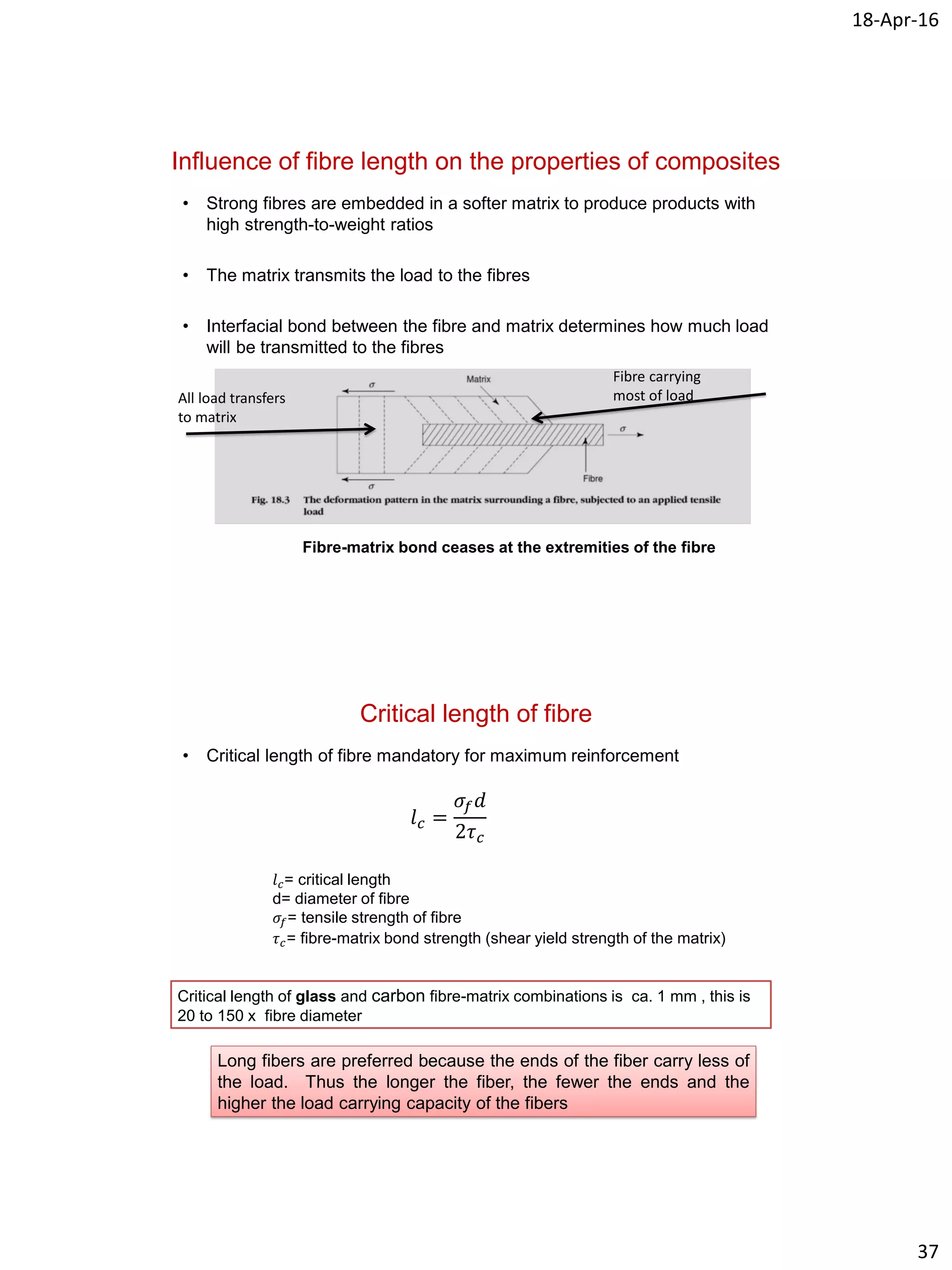 18-Apr-16
37
Influence of fibre length on the properties of composites
• Strong fibres are embedded in a softer matrix to produce products with
high strength-to-weight ratios
• The matrix transmits the load to the fibres
• Interfacial bond between the fibre and matrix determines how much load
will be transmitted to the fibres
Fibre-matrix bond ceases at the extremities of the fibre
All load transfers
to matrix
Fibre carrying
most of load
Critical length of fibre
• Critical length of fibre mandatory for maximum reinforcement
𝑙 𝑐 =
𝜎𝑓 𝑑
2𝜏 𝑐
𝑙 𝑐= critical length
d= diameter of fibre
𝜎𝑓= tensile strength of fibre
𝜏 𝑐= fibre-matrix bond strength (shear yield strength of the matrix)
Critical length of glass and carbon fibre-matrix combinations is ca. 1 mm , this is
20 to 150 x fibre diameter
Long fibers are preferred because the ends of the fiber carry less of
the load. Thus the longer the fiber, the fewer the ends and the
higher the load carrying capacity of the fibers
 