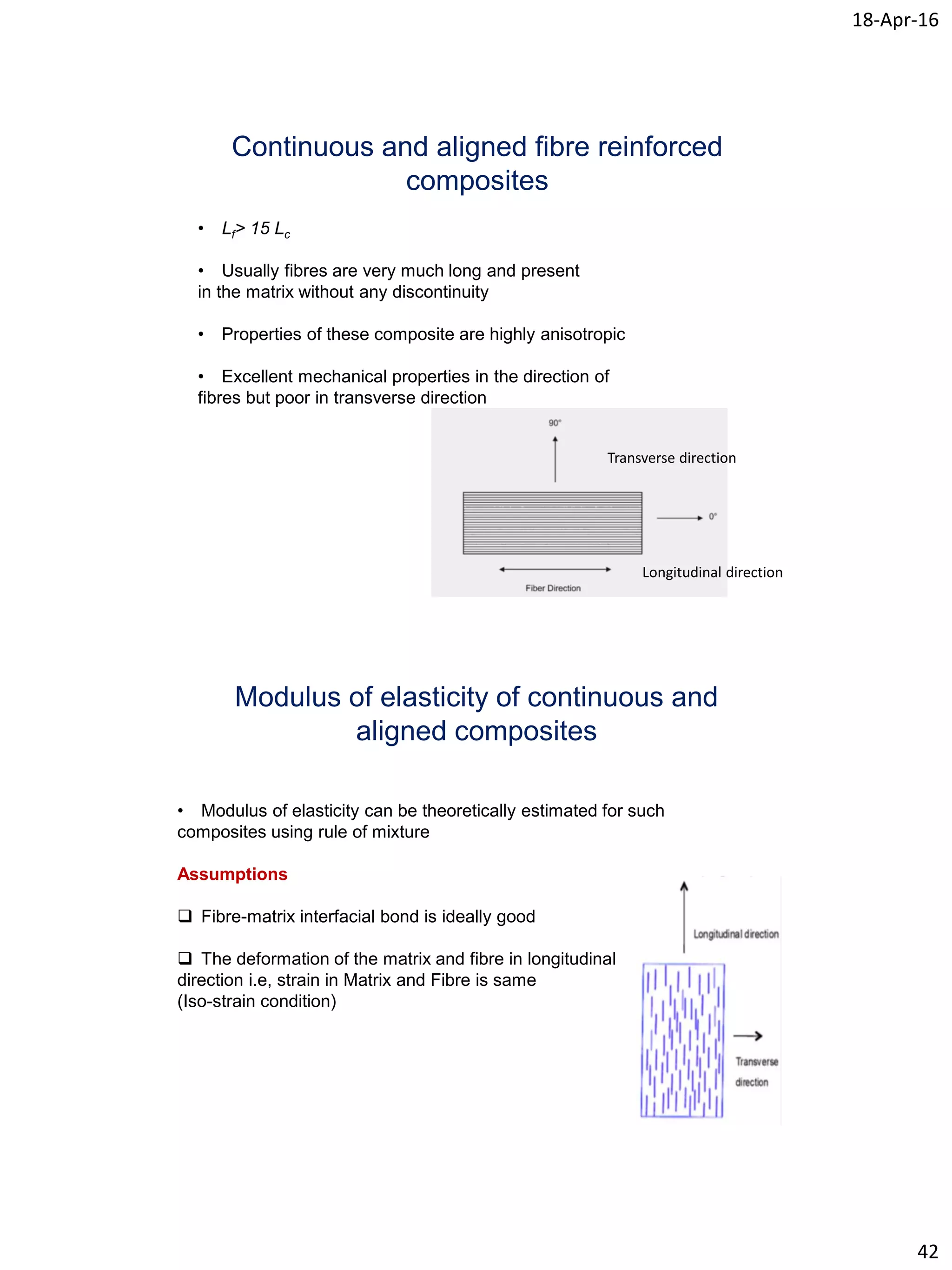 18-Apr-16
42
Continuous and aligned fibre reinforced
composites
• Lf> 15 Lc
• Usually fibres are very much long and present
in the matrix without any discontinuity
• Properties of these composite are highly anisotropic
• Excellent mechanical properties in the direction of
fibres but poor in transverse direction
Transverse direction
Longitudinal direction
Modulus of elasticity of continuous and
aligned composites
• Modulus of elasticity can be theoretically estimated for such
composites using rule of mixture
Assumptions
 Fibre-matrix interfacial bond is ideally good
 The deformation of the matrix and fibre in longitudinal
direction i.e, strain in Matrix and Fibre is same
(Iso-strain condition)
 